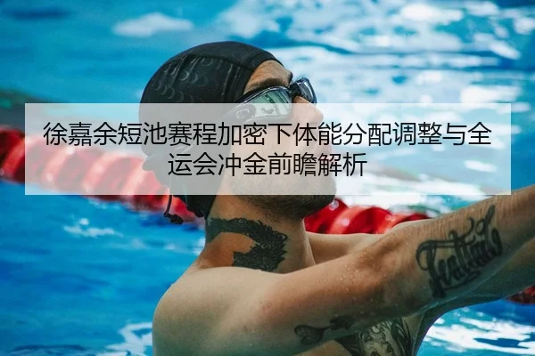 徐嘉余短池赛程加密下体能分配调整与全运会冲金前瞻解析