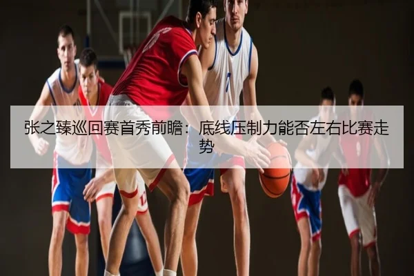 张之臻巡回赛首秀前瞻：底线压制力能否左右比赛走势