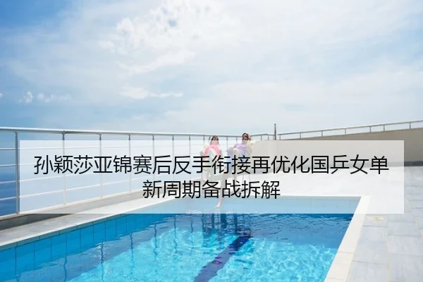 孙颖莎亚锦赛后反手衔接再优化国乒女单新周期备战拆解