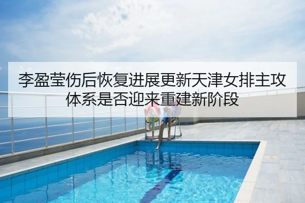 李盈莹伤后恢复进展更新天津女排主攻体系是否迎来重建新阶段